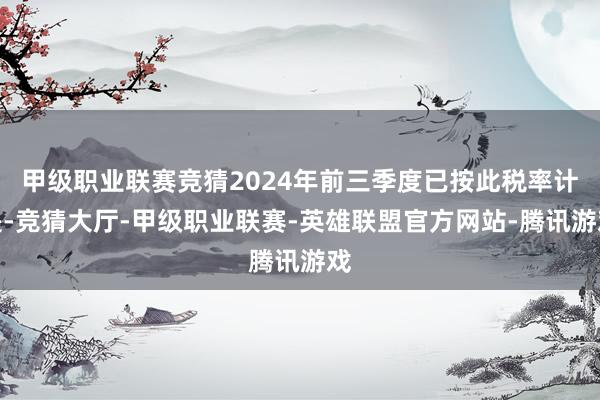 甲级职业联赛竞猜2024年前三季度已按此税率计提-竞猜大厅-甲级职业联赛-英雄联盟官方网站-腾讯游戏