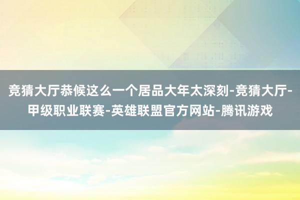 竞猜大厅恭候这么一个居品大年太深刻-竞猜大厅-甲级职业联赛-英雄联盟官方网站-腾讯游戏