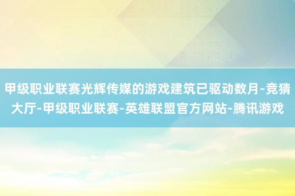 甲级职业联赛光辉传媒的游戏建筑已驱动数月-竞猜大厅-甲级职业联赛-英雄联盟官方网站-腾讯游戏