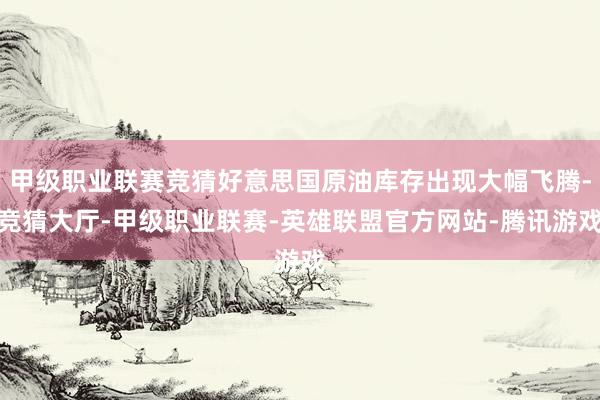 甲级职业联赛竞猜好意思国原油库存出现大幅飞腾-竞猜大厅-甲级职业联赛-英雄联盟官方网站-腾讯游戏