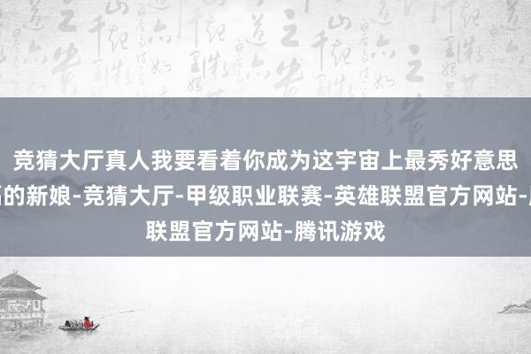 竞猜大厅真人我要看着你成为这宇宙上最秀好意思、最幸福的新娘-竞猜大厅-甲级职业联赛-英雄联盟官方网站-腾讯游戏