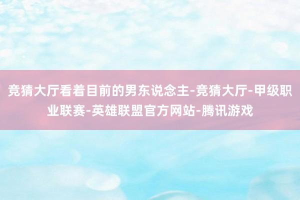竞猜大厅看着目前的男东说念主-竞猜大厅-甲级职业联赛-英雄联盟官方网站-腾讯游戏