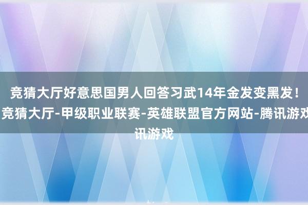 竞猜大厅好意思国男人回答习武14年金发变黑发！-竞猜大厅-甲级职业联赛-英雄联盟官方网站-腾讯游戏