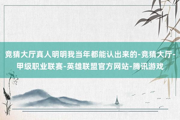 竞猜大厅真人明明我当年都能认出来的-竞猜大厅-甲级职业联赛-英雄联盟官方网站-腾讯游戏
