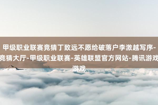 甲级职业联赛竞猜丁致远不愿给破落户李激越写序-竞猜大厅-甲级职业联赛-英雄联盟官方网站-腾讯游戏