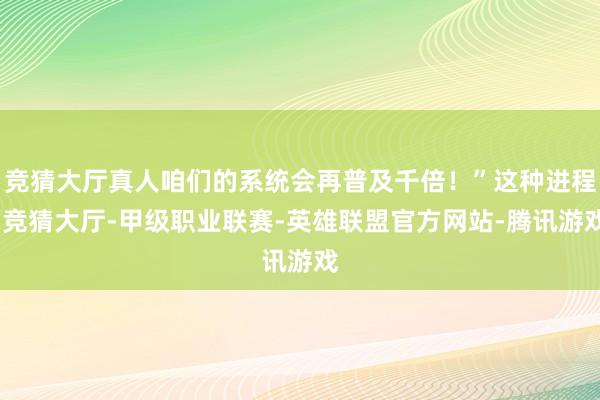 竞猜大厅真人咱们的系统会再普及千倍！”这种进程-竞猜大厅-甲级职业联赛-英雄联盟官方网站-腾讯游戏