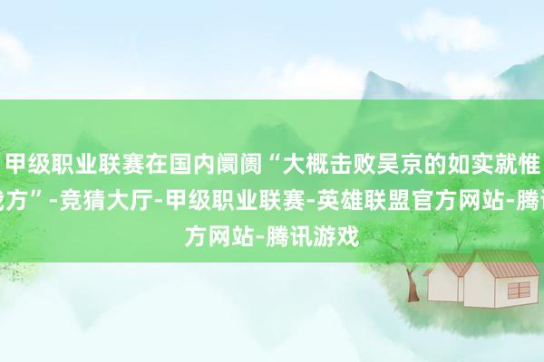甲级职业联赛在国内阛阓“大概击败吴京的如实就惟一他我方”-竞猜大厅-甲级职业联赛-英雄联盟官方网站-腾讯游戏