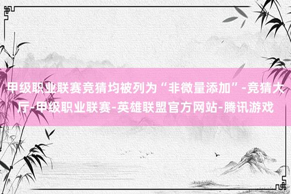 甲级职业联赛竞猜均被列为“非微量添加”-竞猜大厅-甲级职业联赛-英雄联盟官方网站-腾讯游戏