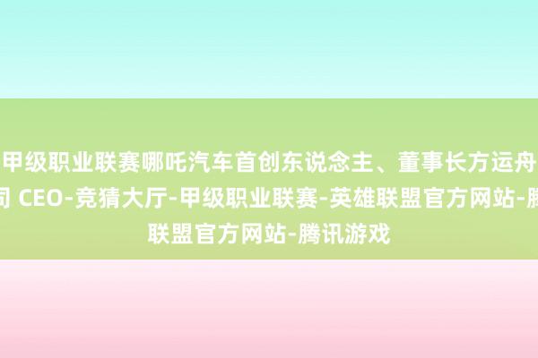甲级职业联赛哪吒汽车首创东说念主、董事长方运舟兼任公司 CEO-竞猜大厅-甲级职业联赛-英雄联盟官方网站-腾讯游戏