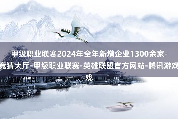 甲级职业联赛2024年全年新增企业1300余家-竞猜大厅-甲级职业联赛-英雄联盟官方网站-腾讯游戏