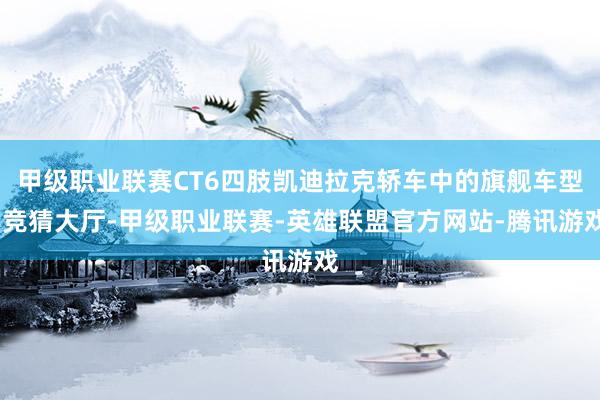 甲级职业联赛CT6四肢凯迪拉克轿车中的旗舰车型-竞猜大厅-甲级职业联赛-英雄联盟官方网站-腾讯游戏