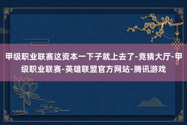 甲级职业联赛这资本一下子就上去了-竞猜大厅-甲级职业联赛-英雄联盟官方网站-腾讯游戏