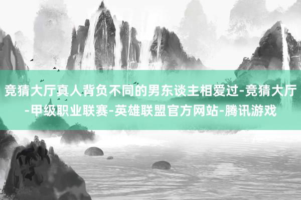 竞猜大厅真人背负不同的男东谈主相爱过-竞猜大厅-甲级职业联赛-英雄联盟官方网站-腾讯游戏