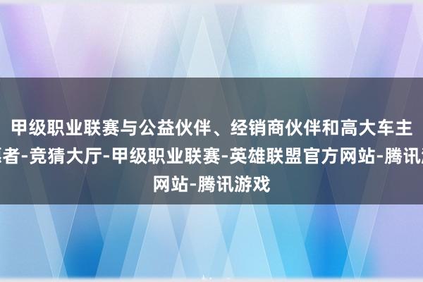甲级职业联赛与公益伙伴、经销商伙伴和高大车主志愿者-竞猜大厅-甲级职业联赛-英雄联盟官方网站-腾讯游戏