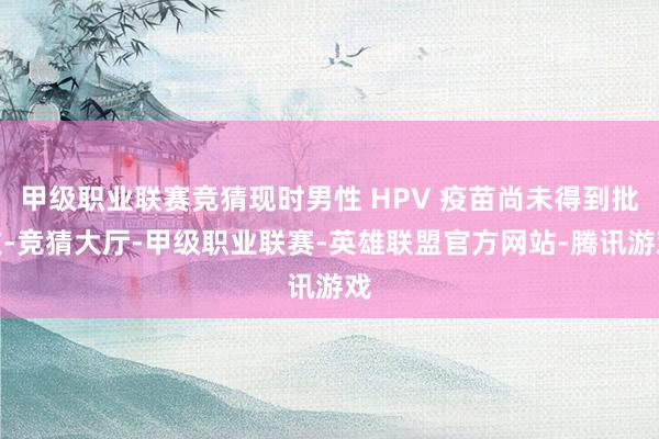 甲级职业联赛竞猜现时男性 HPV 疫苗尚未得到批文-竞猜大厅-甲级职业联赛-英雄联盟官方网站-腾讯游戏