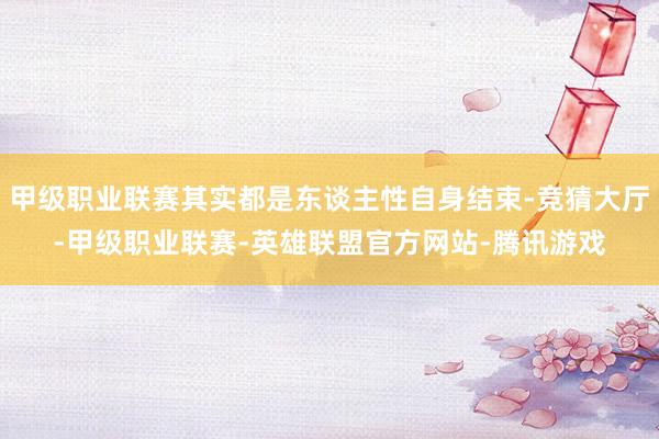 甲级职业联赛其实都是东谈主性自身结束-竞猜大厅-甲级职业联赛-英雄联盟官方网站-腾讯游戏