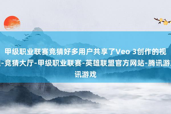 甲级职业联赛竞猜好多用户共享了Veo 3创作的视频-竞猜大厅-甲级职业联赛-英雄联盟官方网站-腾讯游戏