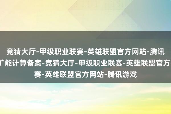 竞猜大厅-甲级职业联赛-英雄联盟官方网站-腾讯游戏也已完成扩能计算备案-竞猜大厅-甲级职业联赛-英雄联盟官方网站-腾讯游戏