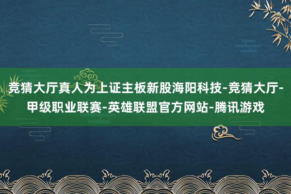竞猜大厅真人为上证主板新股海阳科技-竞猜大厅-甲级职业联赛-英雄联盟官方网站-腾讯游戏
