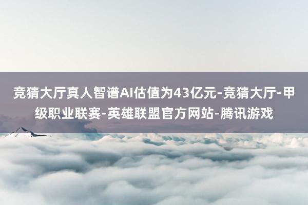 竞猜大厅真人智谱AI估值为43亿元-竞猜大厅-甲级职业联赛-英雄联盟官方网站-腾讯游戏