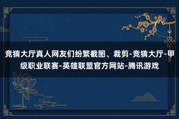 竞猜大厅真人网友们纷繁截图、裁剪-竞猜大厅-甲级职业联赛-英雄联盟官方网站-腾讯游戏