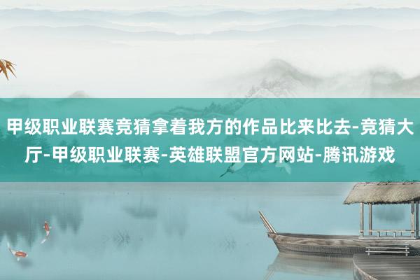 甲级职业联赛竞猜拿着我方的作品比来比去-竞猜大厅-甲级职业联赛-英雄联盟官方网站-腾讯游戏