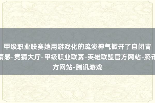 甲级职业联赛她用游戏化的疏浚神气掀开了自闭青娥的情感-竞猜大厅-甲级职业联赛-英雄联盟官方网站-腾讯游戏