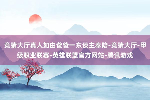 竞猜大厅真人如由爸爸一东谈主奉陪-竞猜大厅-甲级职业联赛-英雄联盟官方网站-腾讯游戏