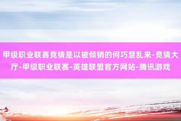 甲级职业联赛竞猜是以被倾销的何巧慧乱来-竞猜大厅-甲级职业联赛-英雄联盟官方网站-腾讯游戏