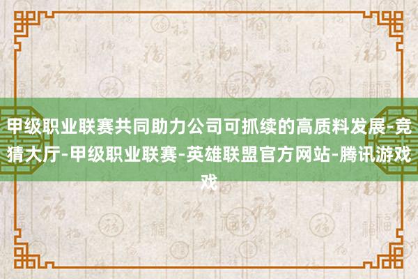 甲级职业联赛共同助力公司可抓续的高质料发展-竞猜大厅-甲级职业联赛-英雄联盟官方网站-腾讯游戏