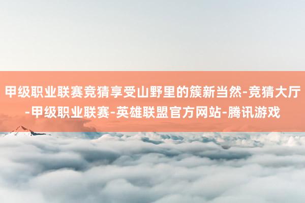 甲级职业联赛竞猜享受山野里的簇新当然-竞猜大厅-甲级职业联赛-英雄联盟官方网站-腾讯游戏