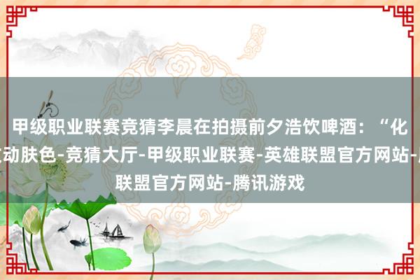 甲级职业联赛竞猜李晨在拍摄前夕浩饮啤酒：“化妆只可改动肤色-竞猜大厅-甲级职业联赛-英雄联盟官方网站-腾讯游戏