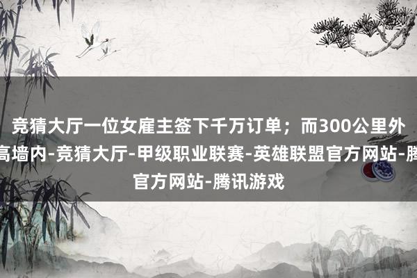 竞猜大厅一位女雇主签下千万订单；而300公里外的监狱高墙内-竞猜大厅-甲级职业联赛-英雄联盟官方网站-腾讯游戏