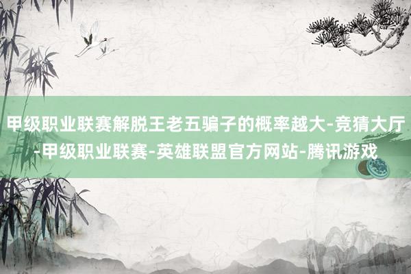 甲级职业联赛解脱王老五骗子的概率越大-竞猜大厅-甲级职业联赛-英雄联盟官方网站-腾讯游戏