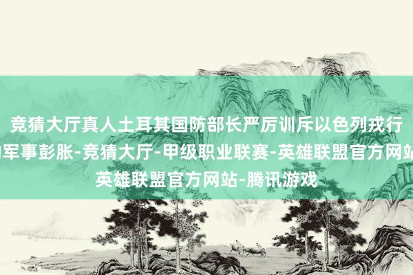 竞猜大厅真人土耳其国防部长严厉训斥以色列戎行对叙利亚的军事彭胀-竞猜大厅-甲级职业联赛-英雄联盟官方网站-腾讯游戏