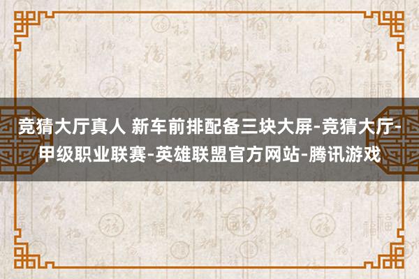 竞猜大厅真人 新车前排配备三块大屏-竞猜大厅-甲级职业联赛-英雄联盟官方网站-腾讯游戏
