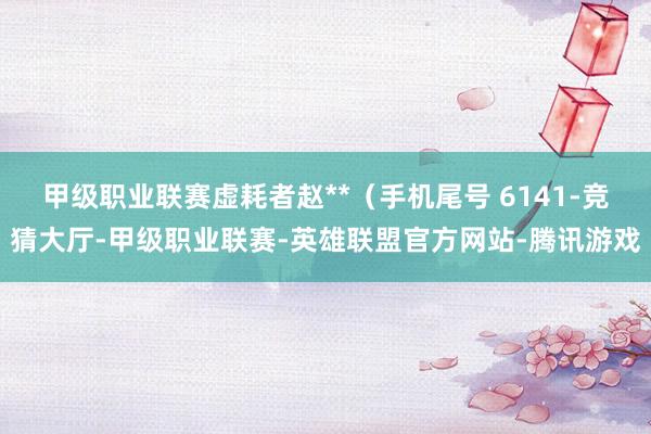 甲级职业联赛虚耗者赵**（手机尾号 6141-竞猜大厅-甲级职业联赛-英雄联盟官方网站-腾讯游戏