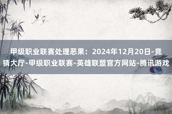 甲级职业联赛处理恶果：2024年12月20日-竞猜大厅-甲级职业联赛-英雄联盟官方网站-腾讯游戏