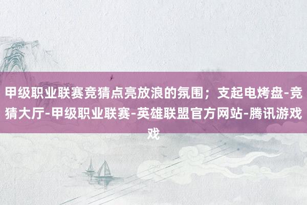 甲级职业联赛竞猜点亮放浪的氛围；支起电烤盘-竞猜大厅-甲级职业联赛-英雄联盟官方网站-腾讯游戏