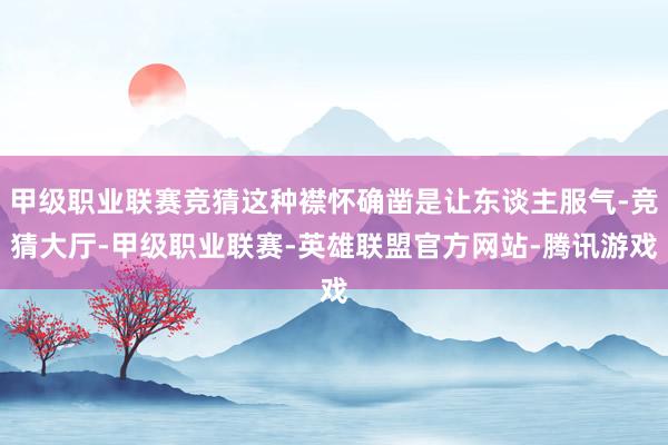 甲级职业联赛竞猜这种襟怀确凿是让东谈主服气-竞猜大厅-甲级职业联赛-英雄联盟官方网站-腾讯游戏
