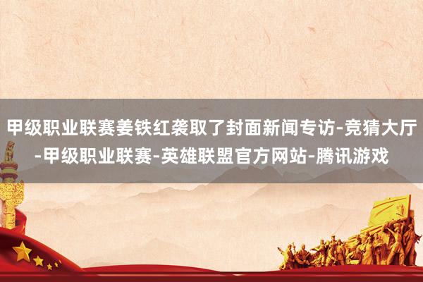 甲级职业联赛姜铁红袭取了封面新闻专访-竞猜大厅-甲级职业联赛-英雄联盟官方网站-腾讯游戏