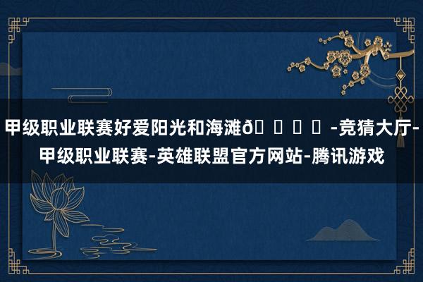 甲级职业联赛好爱阳光和海滩🏝️-竞猜大厅-甲级职业联赛-英雄联盟官方网站-腾讯游戏