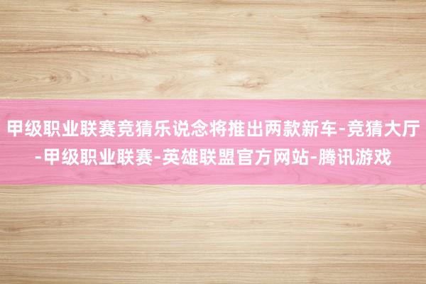 甲级职业联赛竞猜乐说念将推出两款新车-竞猜大厅-甲级职业联赛-英雄联盟官方网站-腾讯游戏