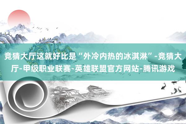 竞猜大厅这就好比是“外冷内热的冰淇淋”-竞猜大厅-甲级职业联赛-英雄联盟官方网站-腾讯游戏