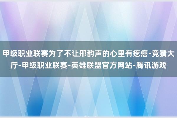 甲级职业联赛为了不让邢韵声的心里有疙瘩-竞猜大厅-甲级职业联赛-英雄联盟官方网站-腾讯游戏