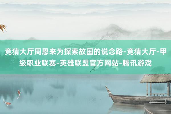 竞猜大厅周恩来为探索故国的说念路-竞猜大厅-甲级职业联赛-英雄联盟官方网站-腾讯游戏