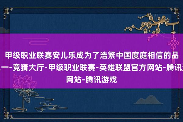 甲级职业联赛安儿乐成为了浩繁中国度庭相信的品牌之一-竞猜大厅-甲级职业联赛-英雄联盟官方网站-腾讯游戏
