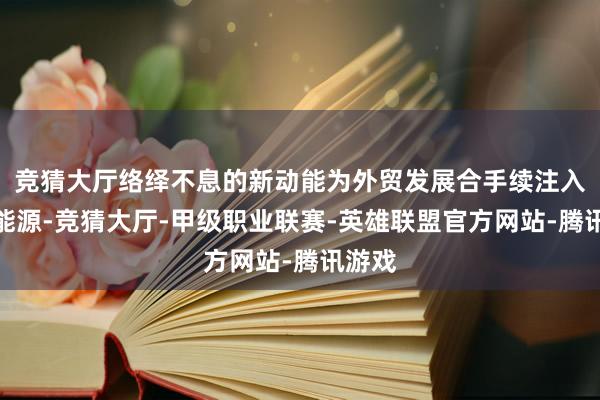 竞猜大厅络绎不息的新动能为外贸发展合手续注入彭湃能源-竞猜大厅-甲级职业联赛-英雄联盟官方网站-腾讯游戏