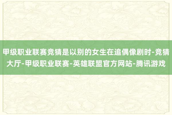 甲级职业联赛竞猜是以别的女生在追偶像剧时-竞猜大厅-甲级职业联赛-英雄联盟官方网站-腾讯游戏