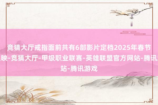 竞猜大厅戒指面前共有6部影片定档2025年春节档上映-竞猜大厅-甲级职业联赛-英雄联盟官方网站-腾讯游戏